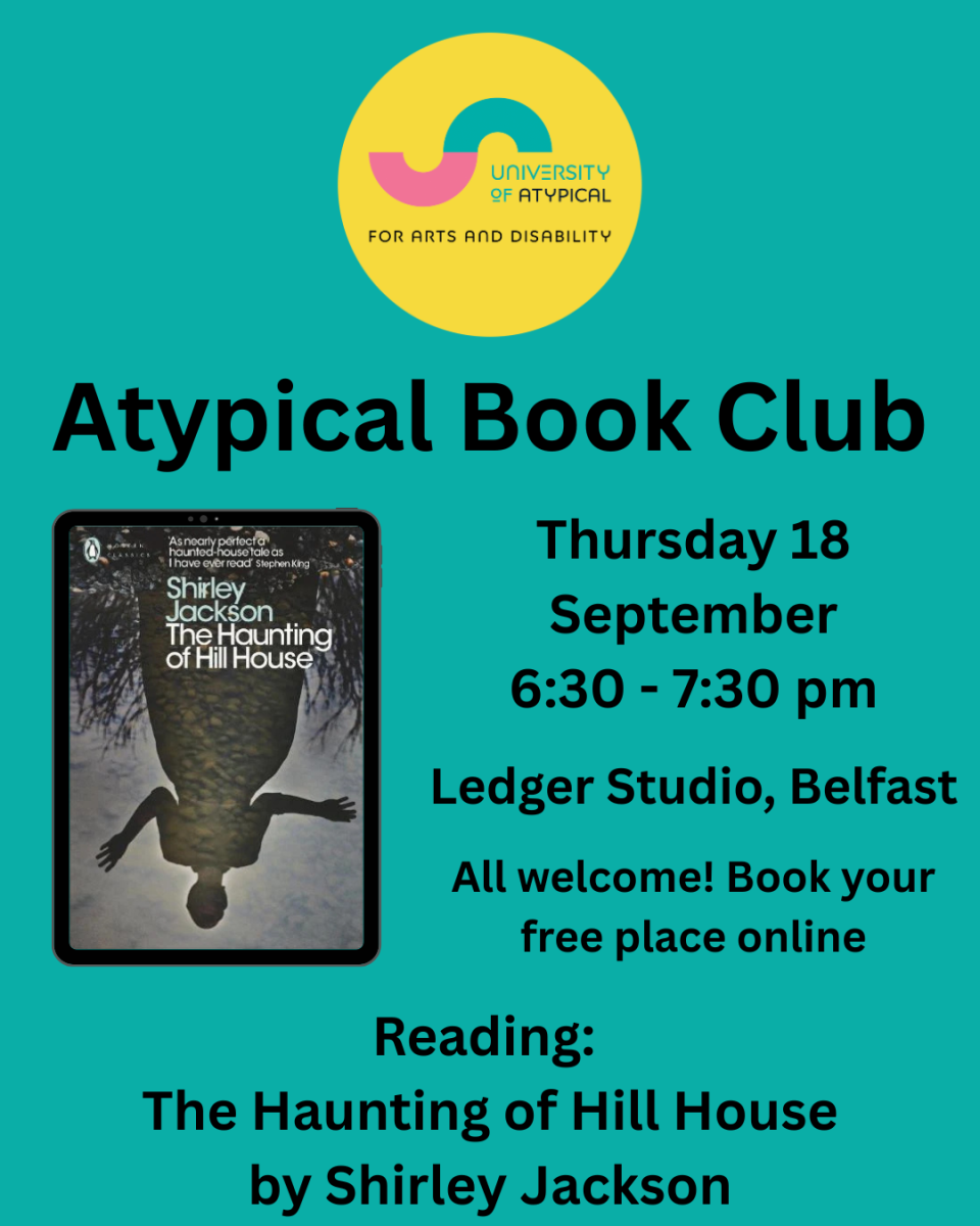 A teal background with a circular yellow logo for University of Atypical for Arts and Disability. Black text reads: ‘Atypical Book Club. Thursday 18 September 6:30 - 7:30 pm. Ledger Studio, Belfast. All welcome! Book your free place online. Reading: The Haunting of Hill House by Shirley Jackson.’ To the left of the body text is an image of the book cover. The cover illustration features an upside down reflection of a woman standing amongst tall grass, with a water texture.